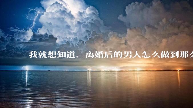 我就想知道，离婚后的男人怎么做到那么绝情？