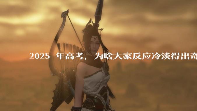 2025 年高考，为啥大家反应冷淡得出奇？